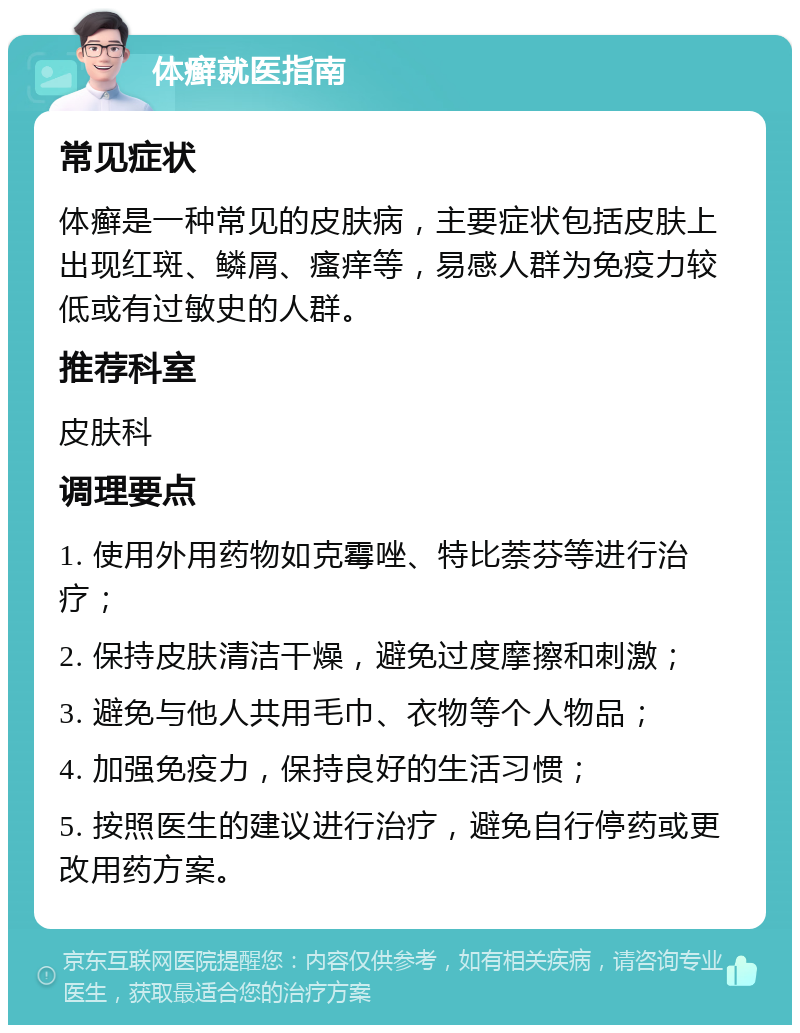 体癣就医指南 常见症状 体癣是一种常见的皮肤病，主要症状包括皮肤上出现红斑、鳞屑、瘙痒等，易感人群为免疫力较低或有过敏史的人群。 推荐科室 皮肤科 调理要点 1. 使用外用药物如克霉唑、特比萘芬等进行治疗； 2. 保持皮肤清洁干燥，避免过度摩擦和刺激； 3. 避免与他人共用毛巾、衣物等个人物品； 4. 加强免疫力，保持良好的生活习惯； 5. 按照医生的建议进行治疗，避免自行停药或更改用药方案。