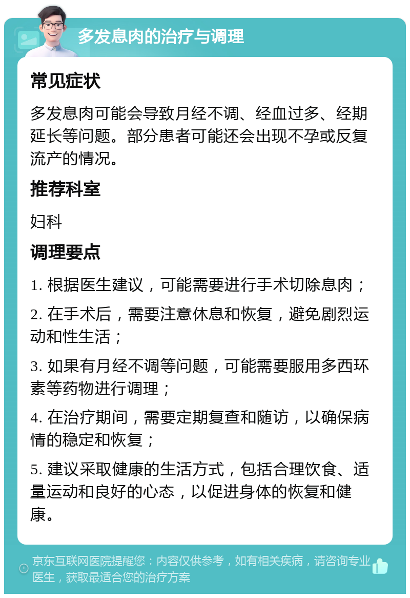 多发息肉的治疗与调理 常见症状 多发息肉可能会导致月经不调、经血过多、经期延长等问题。部分患者可能还会出现不孕或反复流产的情况。 推荐科室 妇科 调理要点 1. 根据医生建议，可能需要进行手术切除息肉； 2. 在手术后，需要注意休息和恢复，避免剧烈运动和性生活； 3. 如果有月经不调等问题，可能需要服用多西环素等药物进行调理； 4. 在治疗期间，需要定期复查和随访，以确保病情的稳定和恢复； 5. 建议采取健康的生活方式，包括合理饮食、适量运动和良好的心态，以促进身体的恢复和健康。