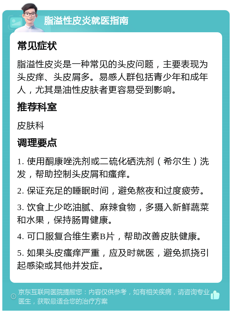 脂溢性皮炎就医指南 常见症状 脂溢性皮炎是一种常见的头皮问题，主要表现为头皮痒、头皮屑多。易感人群包括青少年和成年人，尤其是油性皮肤者更容易受到影响。 推荐科室 皮肤科 调理要点 1. 使用酮康唑洗剂或二硫化硒洗剂（希尔生）洗发，帮助控制头皮屑和瘙痒。 2. 保证充足的睡眠时间，避免熬夜和过度疲劳。 3. 饮食上少吃油腻、麻辣食物，多摄入新鲜蔬菜和水果，保持肠胃健康。 4. 可口服复合维生素B片，帮助改善皮肤健康。 5. 如果头皮瘙痒严重，应及时就医，避免抓挠引起感染或其他并发症。