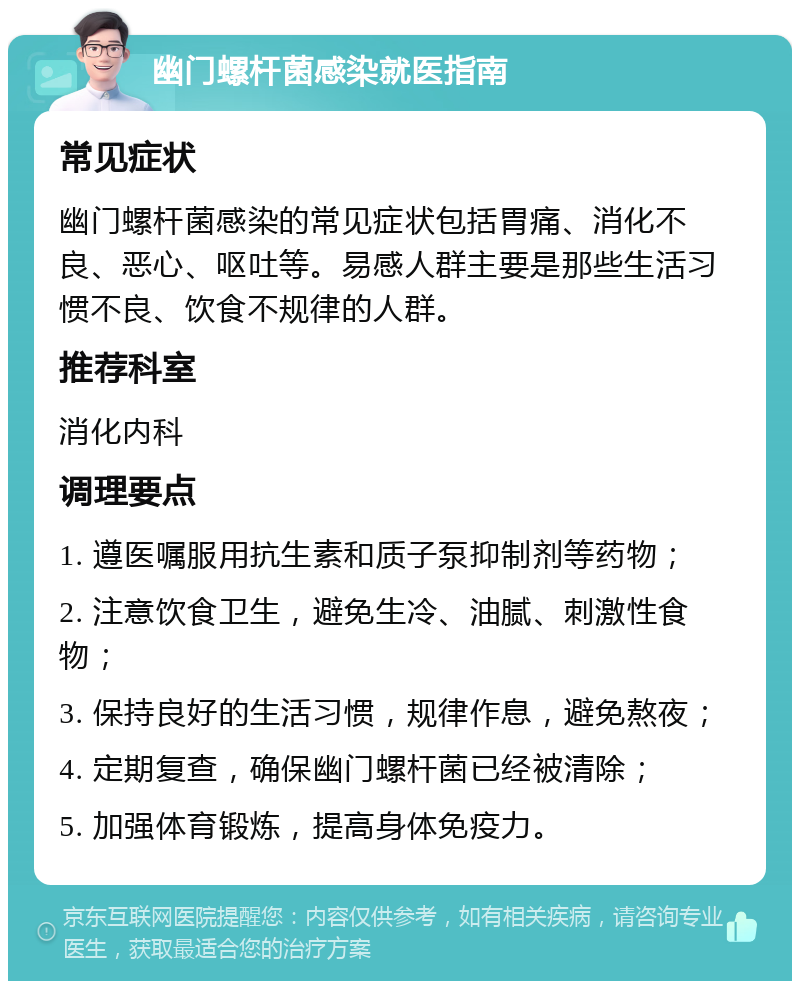 幽门螺杆菌感染就医指南 常见症状 幽门螺杆菌感染的常见症状包括胃痛、消化不良、恶心、呕吐等。易感人群主要是那些生活习惯不良、饮食不规律的人群。 推荐科室 消化内科 调理要点 1. 遵医嘱服用抗生素和质子泵抑制剂等药物； 2. 注意饮食卫生，避免生冷、油腻、刺激性食物； 3. 保持良好的生活习惯，规律作息，避免熬夜； 4. 定期复查，确保幽门螺杆菌已经被清除； 5. 加强体育锻炼，提高身体免疫力。