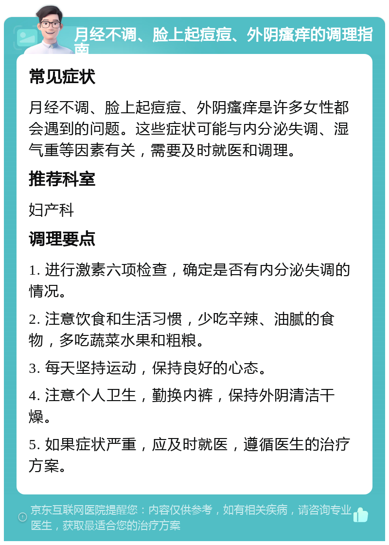 月经不调、脸上起痘痘、外阴瘙痒的调理指南 常见症状 月经不调、脸上起痘痘、外阴瘙痒是许多女性都会遇到的问题。这些症状可能与内分泌失调、湿气重等因素有关，需要及时就医和调理。 推荐科室 妇产科 调理要点 1. 进行激素六项检查，确定是否有内分泌失调的情况。 2. 注意饮食和生活习惯，少吃辛辣、油腻的食物，多吃蔬菜水果和粗粮。 3. 每天坚持运动，保持良好的心态。 4. 注意个人卫生，勤换内裤，保持外阴清洁干燥。 5. 如果症状严重，应及时就医，遵循医生的治疗方案。