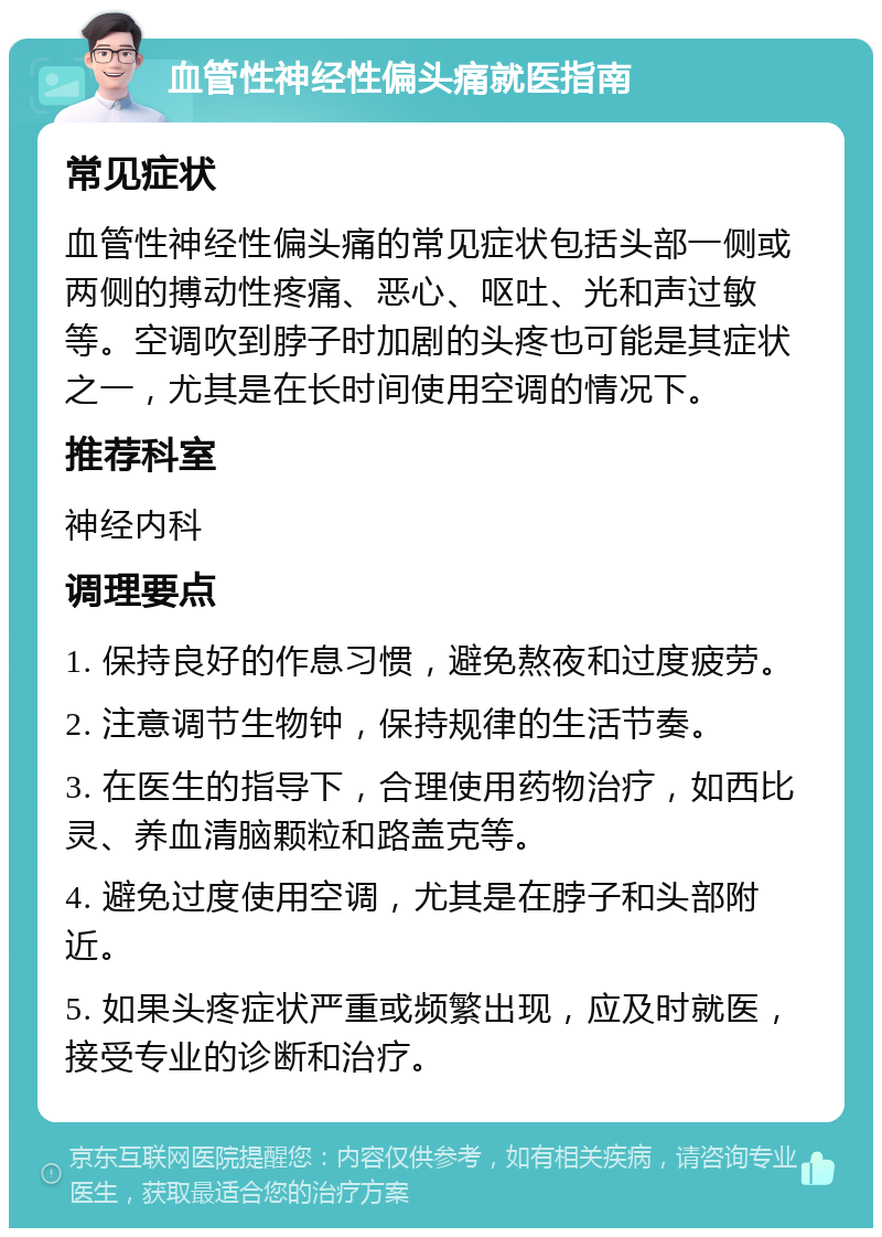 血管性神经性偏头痛就医指南 常见症状 血管性神经性偏头痛的常见症状包括头部一侧或两侧的搏动性疼痛、恶心、呕吐、光和声过敏等。空调吹到脖子时加剧的头疼也可能是其症状之一，尤其是在长时间使用空调的情况下。 推荐科室 神经内科 调理要点 1. 保持良好的作息习惯，避免熬夜和过度疲劳。 2. 注意调节生物钟，保持规律的生活节奏。 3. 在医生的指导下，合理使用药物治疗，如西比灵、养血清脑颗粒和路盖克等。 4. 避免过度使用空调，尤其是在脖子和头部附近。 5. 如果头疼症状严重或频繁出现，应及时就医，接受专业的诊断和治疗。