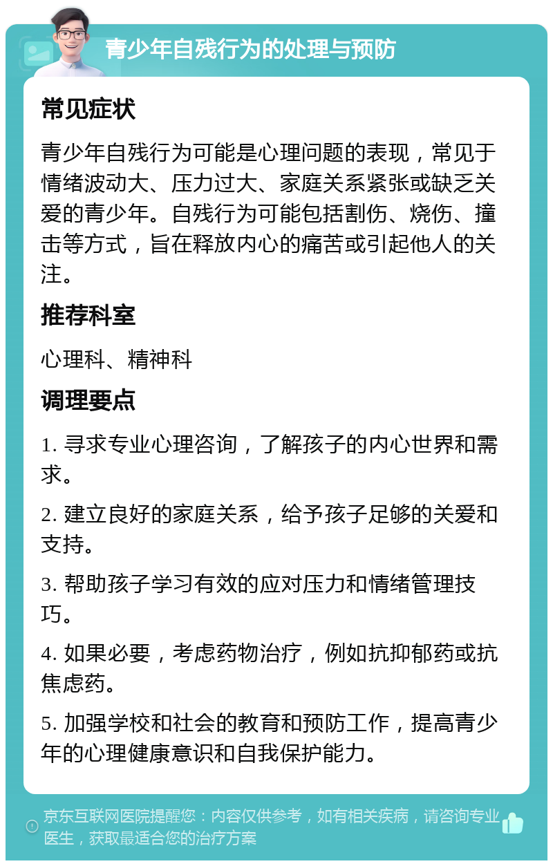 青少年自残行为的处理与预防 常见症状 青少年自残行为可能是心理问题的表现，常见于情绪波动大、压力过大、家庭关系紧张或缺乏关爱的青少年。自残行为可能包括割伤、烧伤、撞击等方式，旨在释放内心的痛苦或引起他人的关注。 推荐科室 心理科、精神科 调理要点 1. 寻求专业心理咨询，了解孩子的内心世界和需求。 2. 建立良好的家庭关系，给予孩子足够的关爱和支持。 3. 帮助孩子学习有效的应对压力和情绪管理技巧。 4. 如果必要，考虑药物治疗，例如抗抑郁药或抗焦虑药。 5. 加强学校和社会的教育和预防工作，提高青少年的心理健康意识和自我保护能力。