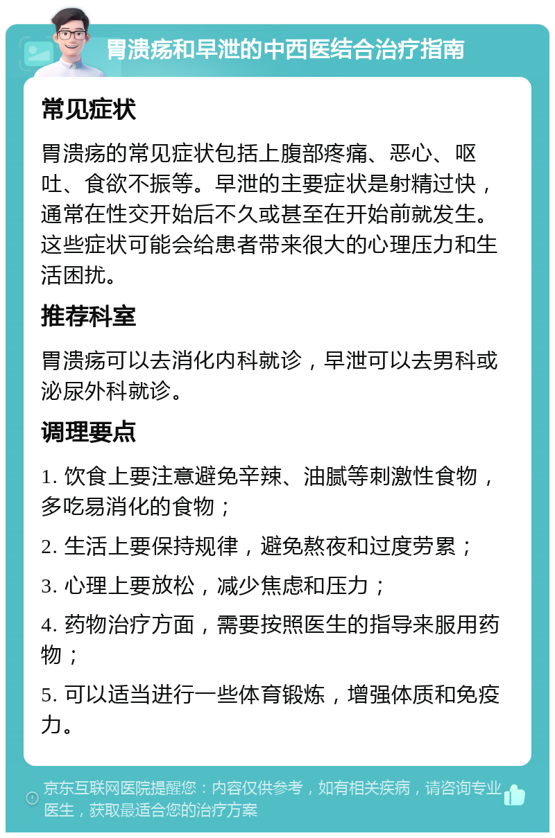 胃溃疡和早泄的中西医结合治疗指南 常见症状 胃溃疡的常见症状包括上腹部疼痛、恶心、呕吐、食欲不振等。早泄的主要症状是射精过快，通常在性交开始后不久或甚至在开始前就发生。这些症状可能会给患者带来很大的心理压力和生活困扰。 推荐科室 胃溃疡可以去消化内科就诊，早泄可以去男科或泌尿外科就诊。 调理要点 1. 饮食上要注意避免辛辣、油腻等刺激性食物，多吃易消化的食物； 2. 生活上要保持规律，避免熬夜和过度劳累； 3. 心理上要放松，减少焦虑和压力； 4. 药物治疗方面，需要按照医生的指导来服用药物； 5. 可以适当进行一些体育锻炼，增强体质和免疫力。