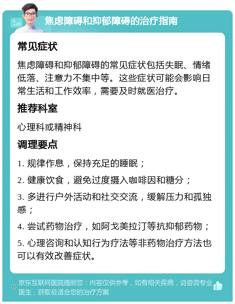 焦虑障碍和抑郁障碍的治疗指南 常见症状 焦虑障碍和抑郁障碍的常见症状包括失眠、情绪低落、注意力不集中等。这些症状可能会影响日常生活和工作效率，需要及时就医治疗。 推荐科室 心理科或精神科 调理要点 1. 规律作息，保持充足的睡眠； 2. 健康饮食，避免过度摄入咖啡因和糖分； 3. 多进行户外活动和社交交流，缓解压力和孤独感； 4. 尝试药物治疗，如阿戈美拉汀等抗抑郁药物； 5. 心理咨询和认知行为疗法等非药物治疗方法也可以有效改善症状。