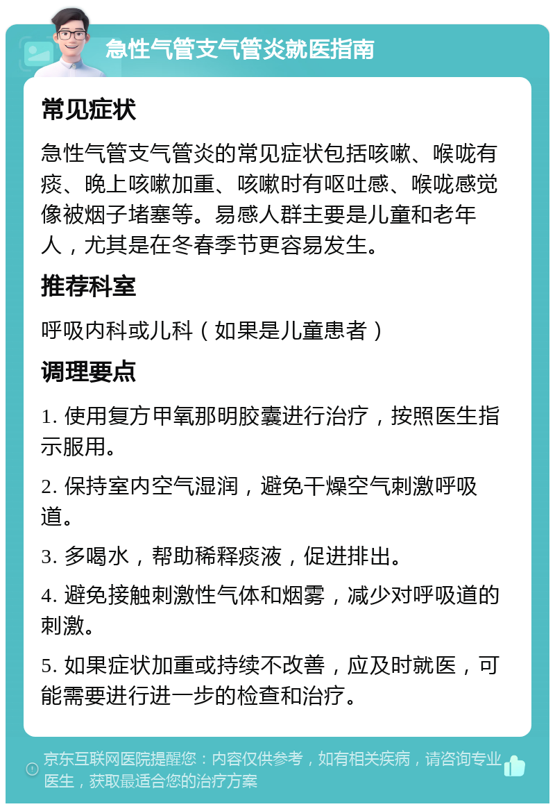 急性气管支气管炎就医指南 常见症状 急性气管支气管炎的常见症状包括咳嗽、喉咙有痰、晚上咳嗽加重、咳嗽时有呕吐感、喉咙感觉像被烟子堵塞等。易感人群主要是儿童和老年人，尤其是在冬春季节更容易发生。 推荐科室 呼吸内科或儿科（如果是儿童患者） 调理要点 1. 使用复方甲氧那明胶囊进行治疗，按照医生指示服用。 2. 保持室内空气湿润，避免干燥空气刺激呼吸道。 3. 多喝水，帮助稀释痰液，促进排出。 4. 避免接触刺激性气体和烟雾，减少对呼吸道的刺激。 5. 如果症状加重或持续不改善，应及时就医，可能需要进行进一步的检查和治疗。