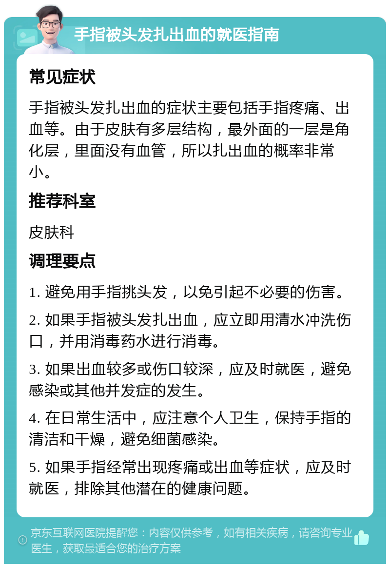 手指被头发扎出血的就医指南 常见症状 手指被头发扎出血的症状主要包括手指疼痛、出血等。由于皮肤有多层结构，最外面的一层是角化层，里面没有血管，所以扎出血的概率非常小。 推荐科室 皮肤科 调理要点 1. 避免用手指挑头发，以免引起不必要的伤害。 2. 如果手指被头发扎出血，应立即用清水冲洗伤口，并用消毒药水进行消毒。 3. 如果出血较多或伤口较深，应及时就医，避免感染或其他并发症的发生。 4. 在日常生活中，应注意个人卫生，保持手指的清洁和干燥，避免细菌感染。 5. 如果手指经常出现疼痛或出血等症状，应及时就医，排除其他潜在的健康问题。