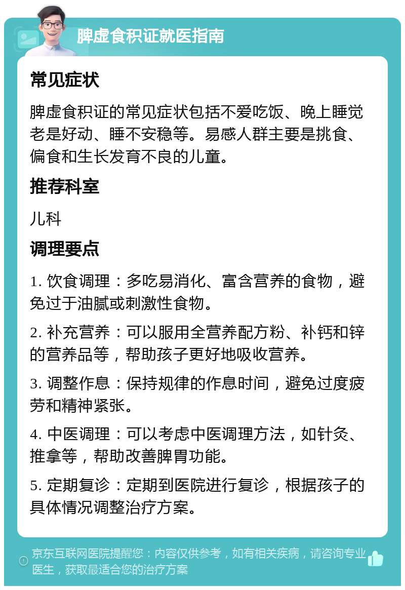 脾虚食积证就医指南 常见症状 脾虚食积证的常见症状包括不爱吃饭、晚上睡觉老是好动、睡不安稳等。易感人群主要是挑食、偏食和生长发育不良的儿童。 推荐科室 儿科 调理要点 1. 饮食调理：多吃易消化、富含营养的食物，避免过于油腻或刺激性食物。 2. 补充营养：可以服用全营养配方粉、补钙和锌的营养品等，帮助孩子更好地吸收营养。 3. 调整作息：保持规律的作息时间，避免过度疲劳和精神紧张。 4. 中医调理：可以考虑中医调理方法，如针灸、推拿等，帮助改善脾胃功能。 5. 定期复诊：定期到医院进行复诊，根据孩子的具体情况调整治疗方案。