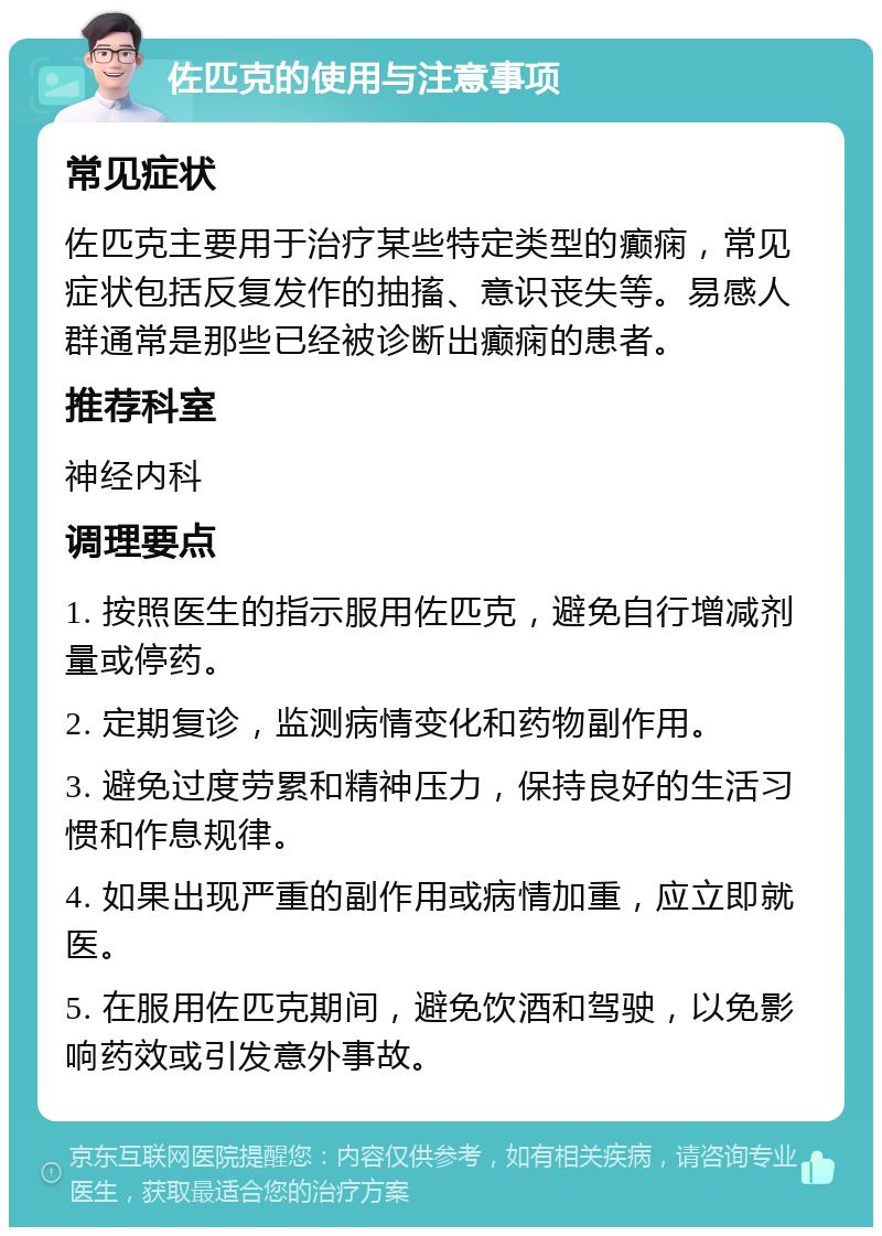 佐匹克的使用与注意事项 常见症状 佐匹克主要用于治疗某些特定类型的癫痫，常见症状包括反复发作的抽搐、意识丧失等。易感人群通常是那些已经被诊断出癫痫的患者。 推荐科室 神经内科 调理要点 1. 按照医生的指示服用佐匹克，避免自行增减剂量或停药。 2. 定期复诊，监测病情变化和药物副作用。 3. 避免过度劳累和精神压力，保持良好的生活习惯和作息规律。 4. 如果出现严重的副作用或病情加重，应立即就医。 5. 在服用佐匹克期间，避免饮酒和驾驶，以免影响药效或引发意外事故。