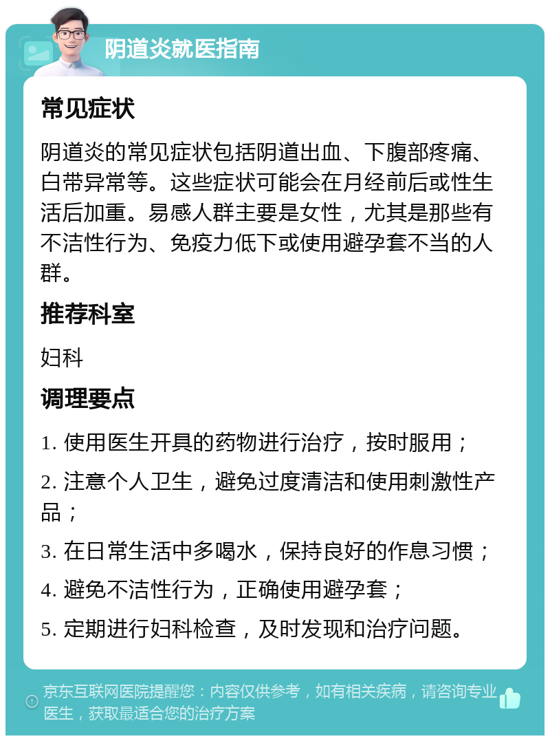 阴道炎就医指南 常见症状 阴道炎的常见症状包括阴道出血、下腹部疼痛、白带异常等。这些症状可能会在月经前后或性生活后加重。易感人群主要是女性，尤其是那些有不洁性行为、免疫力低下或使用避孕套不当的人群。 推荐科室 妇科 调理要点 1. 使用医生开具的药物进行治疗，按时服用； 2. 注意个人卫生，避免过度清洁和使用刺激性产品； 3. 在日常生活中多喝水，保持良好的作息习惯； 4. 避免不洁性行为，正确使用避孕套； 5. 定期进行妇科检查，及时发现和治疗问题。