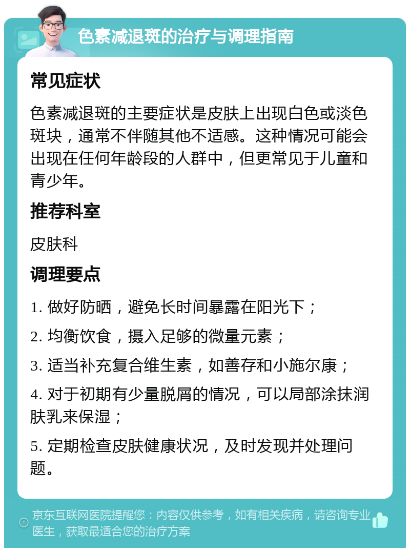 色素减退斑的治疗与调理指南 常见症状 色素减退斑的主要症状是皮肤上出现白色或淡色斑块，通常不伴随其他不适感。这种情况可能会出现在任何年龄段的人群中，但更常见于儿童和青少年。 推荐科室 皮肤科 调理要点 1. 做好防晒，避免长时间暴露在阳光下； 2. 均衡饮食，摄入足够的微量元素； 3. 适当补充复合维生素，如善存和小施尔康； 4. 对于初期有少量脱屑的情况，可以局部涂抹润肤乳来保湿； 5. 定期检查皮肤健康状况，及时发现并处理问题。