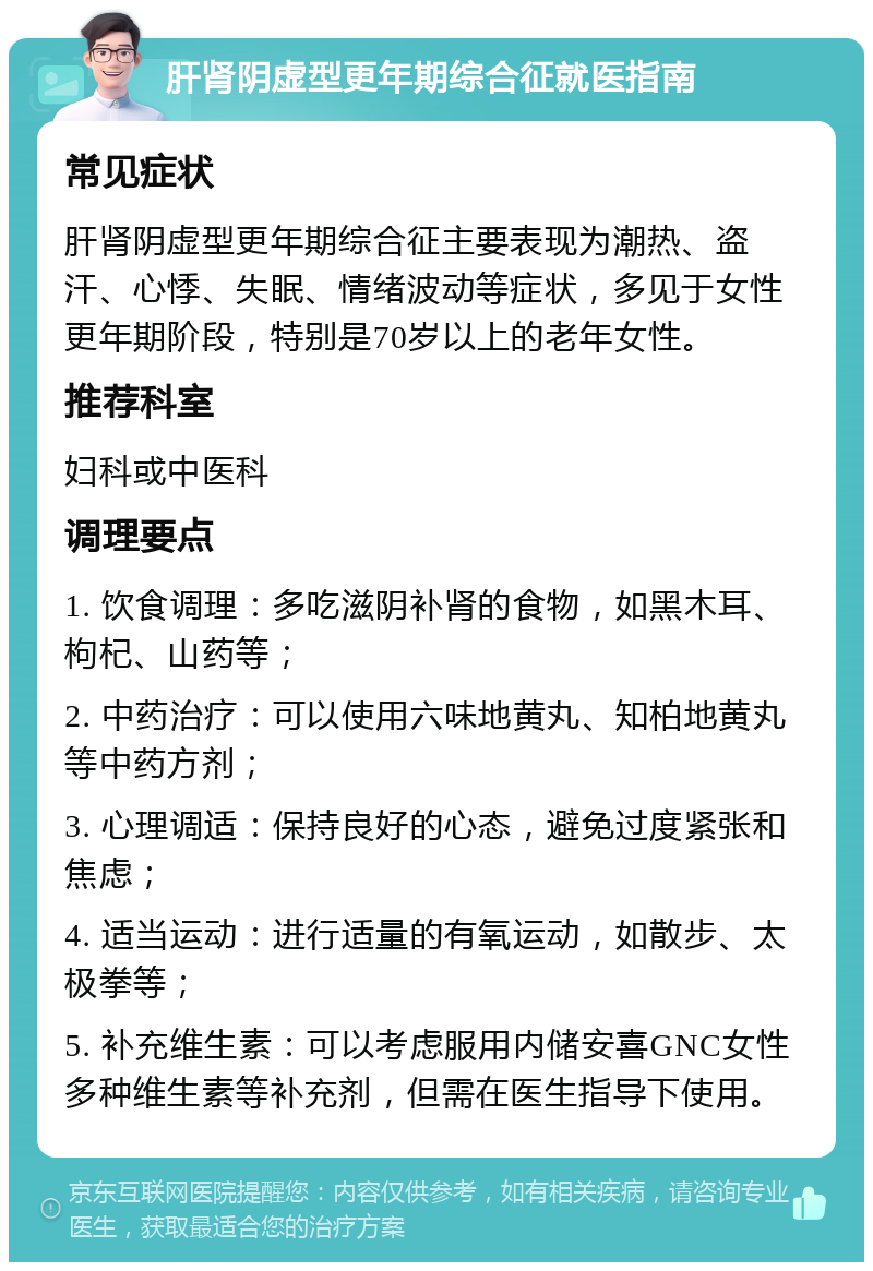 肝肾阴虚型更年期综合征就医指南 常见症状 肝肾阴虚型更年期综合征主要表现为潮热、盗汗、心悸、失眠、情绪波动等症状，多见于女性更年期阶段，特别是70岁以上的老年女性。 推荐科室 妇科或中医科 调理要点 1. 饮食调理：多吃滋阴补肾的食物，如黑木耳、枸杞、山药等； 2. 中药治疗：可以使用六味地黄丸、知柏地黄丸等中药方剂； 3. 心理调适：保持良好的心态，避免过度紧张和焦虑； 4. 适当运动：进行适量的有氧运动，如散步、太极拳等； 5. 补充维生素：可以考虑服用内储安喜GNC女性多种维生素等补充剂，但需在医生指导下使用。