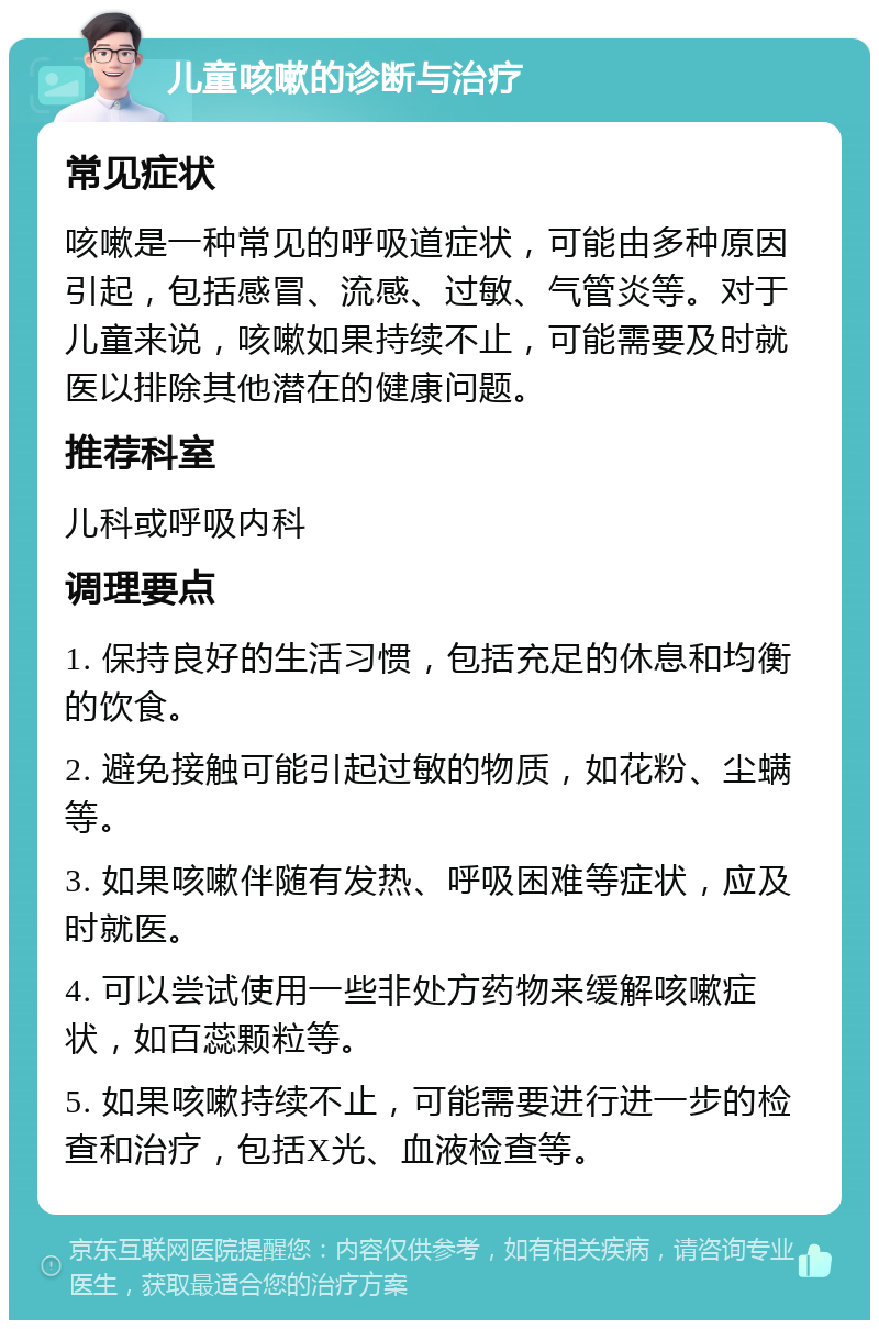 儿童咳嗽的诊断与治疗 常见症状 咳嗽是一种常见的呼吸道症状，可能由多种原因引起，包括感冒、流感、过敏、气管炎等。对于儿童来说，咳嗽如果持续不止，可能需要及时就医以排除其他潜在的健康问题。 推荐科室 儿科或呼吸内科 调理要点 1. 保持良好的生活习惯，包括充足的休息和均衡的饮食。 2. 避免接触可能引起过敏的物质，如花粉、尘螨等。 3. 如果咳嗽伴随有发热、呼吸困难等症状，应及时就医。 4. 可以尝试使用一些非处方药物来缓解咳嗽症状，如百蕊颗粒等。 5. 如果咳嗽持续不止，可能需要进行进一步的检查和治疗，包括X光、血液检查等。