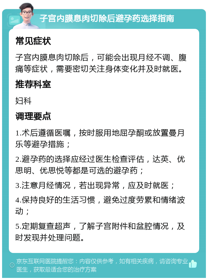 子宫内膜息肉切除后避孕药选择指南 常见症状 子宫内膜息肉切除后，可能会出现月经不调、腹痛等症状，需要密切关注身体变化并及时就医。 推荐科室 妇科 调理要点 1.术后遵循医嘱，按时服用地屈孕酮或放置曼月乐等避孕措施； 2.避孕药的选择应经过医生检查评估，达英、优思明、优思悦等都是可选的避孕药； 3.注意月经情况，若出现异常，应及时就医； 4.保持良好的生活习惯，避免过度劳累和情绪波动； 5.定期复查超声，了解子宫附件和盆腔情况，及时发现并处理问题。