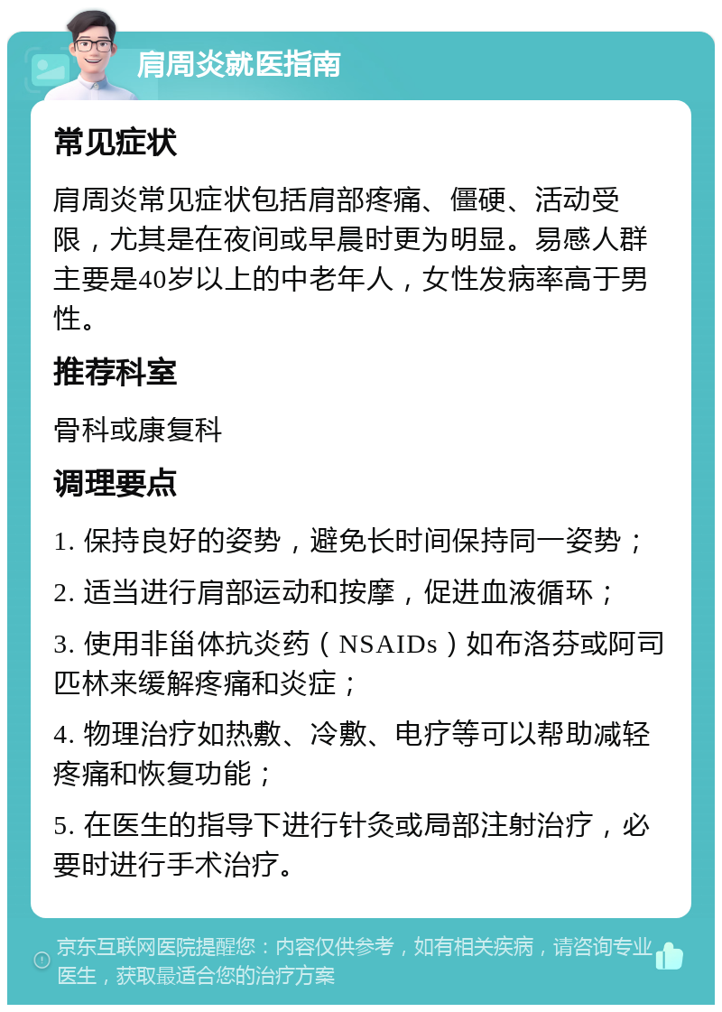 肩周炎就医指南 常见症状 肩周炎常见症状包括肩部疼痛、僵硬、活动受限，尤其是在夜间或早晨时更为明显。易感人群主要是40岁以上的中老年人，女性发病率高于男性。 推荐科室 骨科或康复科 调理要点 1. 保持良好的姿势，避免长时间保持同一姿势； 2. 适当进行肩部运动和按摩，促进血液循环； 3. 使用非甾体抗炎药（NSAIDs）如布洛芬或阿司匹林来缓解疼痛和炎症； 4. 物理治疗如热敷、冷敷、电疗等可以帮助减轻疼痛和恢复功能； 5. 在医生的指导下进行针灸或局部注射治疗，必要时进行手术治疗。