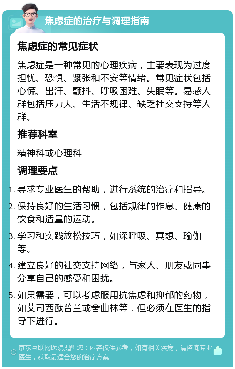 焦虑症的治疗与调理指南 焦虑症的常见症状 焦虑症是一种常见的心理疾病，主要表现为过度担忧、恐惧、紧张和不安等情绪。常见症状包括心慌、出汗、颤抖、呼吸困难、失眠等。易感人群包括压力大、生活不规律、缺乏社交支持等人群。 推荐科室 精神科或心理科 调理要点 寻求专业医生的帮助，进行系统的治疗和指导。 保持良好的生活习惯，包括规律的作息、健康的饮食和适量的运动。 学习和实践放松技巧，如深呼吸、冥想、瑜伽等。 建立良好的社交支持网络，与家人、朋友或同事分享自己的感受和困扰。 如果需要，可以考虑服用抗焦虑和抑郁的药物，如艾司西酞普兰或舍曲林等，但必须在医生的指导下进行。