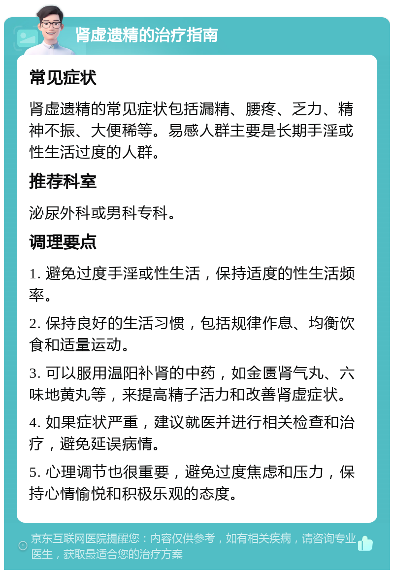 肾虚遗精的治疗指南 常见症状 肾虚遗精的常见症状包括漏精、腰疼、乏力、精神不振、大便稀等。易感人群主要是长期手淫或性生活过度的人群。 推荐科室 泌尿外科或男科专科。 调理要点 1. 避免过度手淫或性生活，保持适度的性生活频率。 2. 保持良好的生活习惯，包括规律作息、均衡饮食和适量运动。 3. 可以服用温阳补肾的中药，如金匮肾气丸、六味地黄丸等，来提高精子活力和改善肾虚症状。 4. 如果症状严重，建议就医并进行相关检查和治疗，避免延误病情。 5. 心理调节也很重要，避免过度焦虑和压力，保持心情愉悦和积极乐观的态度。