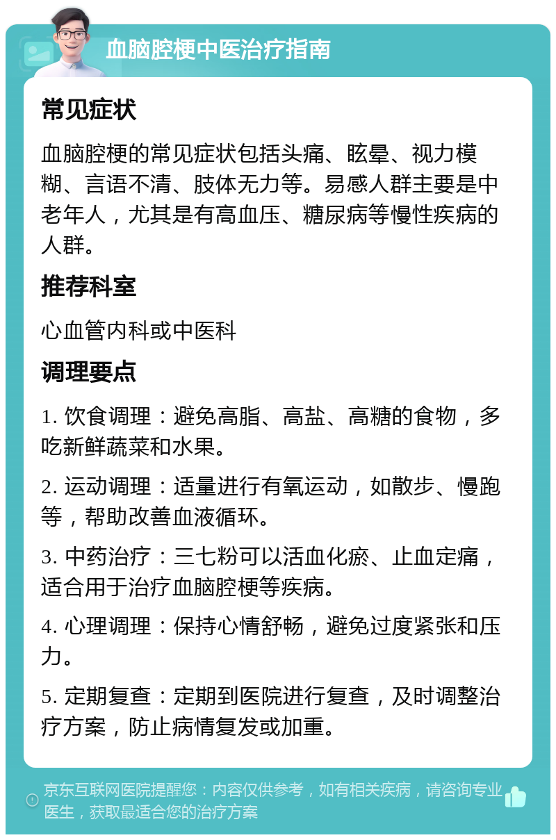 血脑腔梗中医治疗指南 常见症状 血脑腔梗的常见症状包括头痛、眩晕、视力模糊、言语不清、肢体无力等。易感人群主要是中老年人，尤其是有高血压、糖尿病等慢性疾病的人群。 推荐科室 心血管内科或中医科 调理要点 1. 饮食调理：避免高脂、高盐、高糖的食物，多吃新鲜蔬菜和水果。 2. 运动调理：适量进行有氧运动，如散步、慢跑等，帮助改善血液循环。 3. 中药治疗：三七粉可以活血化瘀、止血定痛，适合用于治疗血脑腔梗等疾病。 4. 心理调理：保持心情舒畅，避免过度紧张和压力。 5. 定期复查：定期到医院进行复查，及时调整治疗方案，防止病情复发或加重。