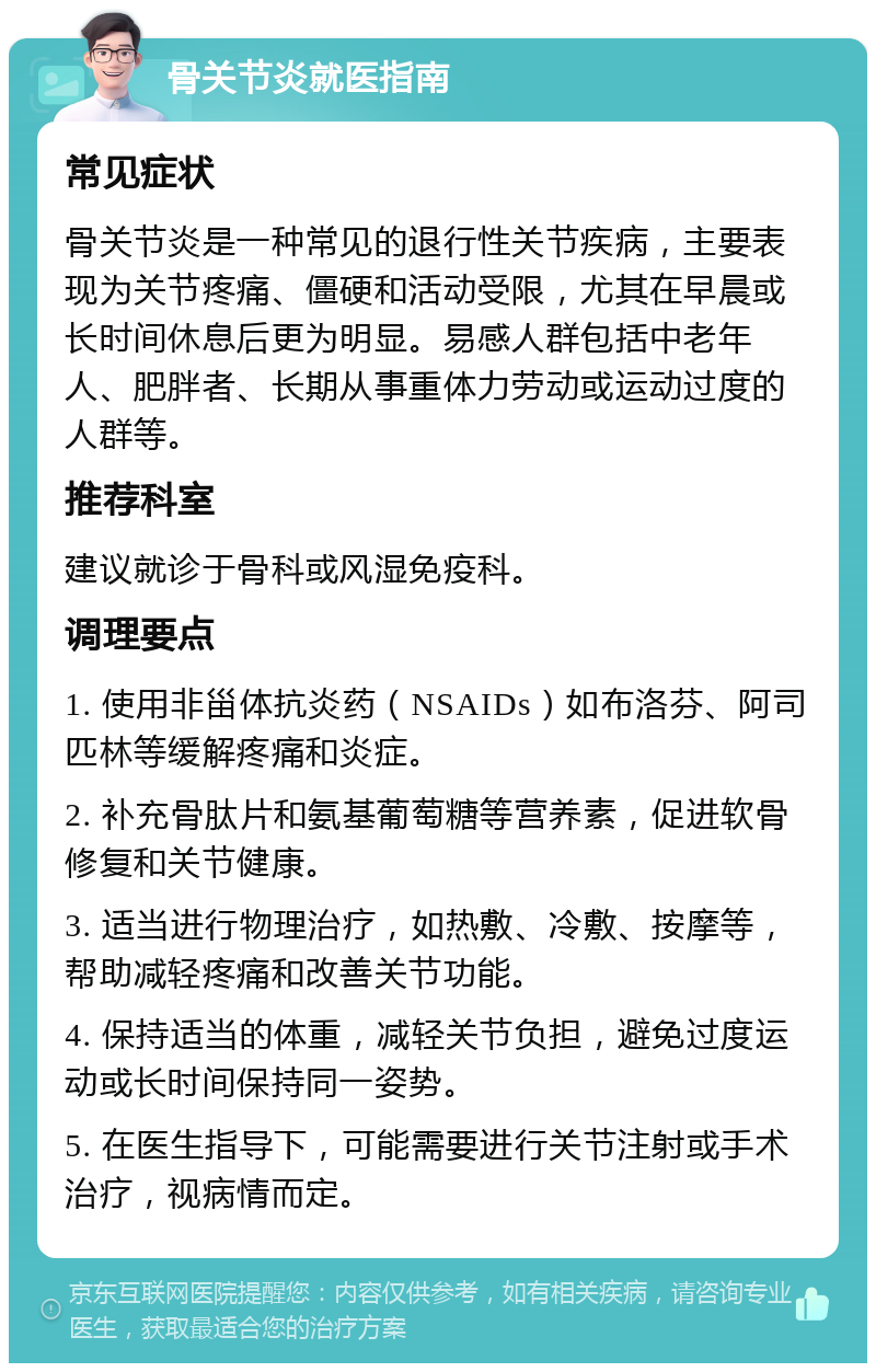 骨关节炎就医指南 常见症状 骨关节炎是一种常见的退行性关节疾病，主要表现为关节疼痛、僵硬和活动受限，尤其在早晨或长时间休息后更为明显。易感人群包括中老年人、肥胖者、长期从事重体力劳动或运动过度的人群等。 推荐科室 建议就诊于骨科或风湿免疫科。 调理要点 1. 使用非甾体抗炎药（NSAIDs）如布洛芬、阿司匹林等缓解疼痛和炎症。 2. 补充骨肽片和氨基葡萄糖等营养素，促进软骨修复和关节健康。 3. 适当进行物理治疗，如热敷、冷敷、按摩等，帮助减轻疼痛和改善关节功能。 4. 保持适当的体重，减轻关节负担，避免过度运动或长时间保持同一姿势。 5. 在医生指导下，可能需要进行关节注射或手术治疗，视病情而定。