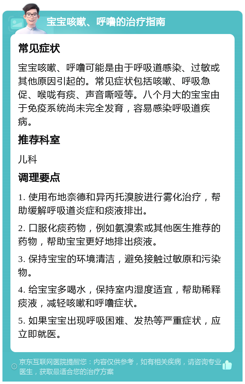 宝宝咳嗽、呼噜的治疗指南 常见症状 宝宝咳嗽、呼噜可能是由于呼吸道感染、过敏或其他原因引起的。常见症状包括咳嗽、呼吸急促、喉咙有痰、声音嘶哑等。八个月大的宝宝由于免疫系统尚未完全发育，容易感染呼吸道疾病。 推荐科室 儿科 调理要点 1. 使用布地奈德和异丙托溴胺进行雾化治疗，帮助缓解呼吸道炎症和痰液排出。 2. 口服化痰药物，例如氨溴索或其他医生推荐的药物，帮助宝宝更好地排出痰液。 3. 保持宝宝的环境清洁，避免接触过敏原和污染物。 4. 给宝宝多喝水，保持室内湿度适宜，帮助稀释痰液，减轻咳嗽和呼噜症状。 5. 如果宝宝出现呼吸困难、发热等严重症状，应立即就医。