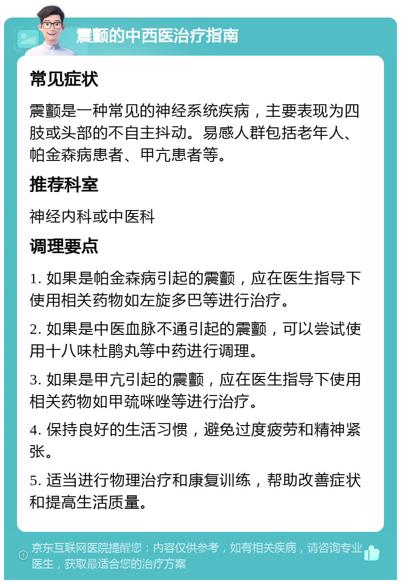 震颤的中西医治疗指南 常见症状 震颤是一种常见的神经系统疾病，主要表现为四肢或头部的不自主抖动。易感人群包括老年人、帕金森病患者、甲亢患者等。 推荐科室 神经内科或中医科 调理要点 1. 如果是帕金森病引起的震颤，应在医生指导下使用相关药物如左旋多巴等进行治疗。 2. 如果是中医血脉不通引起的震颤，可以尝试使用十八味杜鹃丸等中药进行调理。 3. 如果是甲亢引起的震颤，应在医生指导下使用相关药物如甲巯咪唑等进行治疗。 4. 保持良好的生活习惯，避免过度疲劳和精神紧张。 5. 适当进行物理治疗和康复训练，帮助改善症状和提高生活质量。