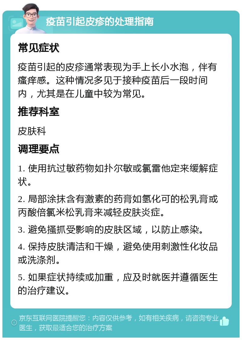 疫苗引起皮疹的处理指南 常见症状 疫苗引起的皮疹通常表现为手上长小水泡，伴有瘙痒感。这种情况多见于接种疫苗后一段时间内，尤其是在儿童中较为常见。 推荐科室 皮肤科 调理要点 1. 使用抗过敏药物如扑尔敏或氯雷他定来缓解症状。 2. 局部涂抹含有激素的药膏如氢化可的松乳膏或丙酸倍氯米松乳膏来减轻皮肤炎症。 3. 避免搔抓受影响的皮肤区域，以防止感染。 4. 保持皮肤清洁和干燥，避免使用刺激性化妆品或洗涤剂。 5. 如果症状持续或加重，应及时就医并遵循医生的治疗建议。