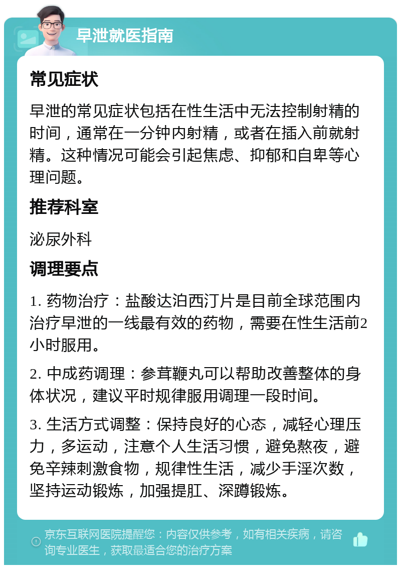 早泄就医指南 常见症状 早泄的常见症状包括在性生活中无法控制射精的时间，通常在一分钟内射精，或者在插入前就射精。这种情况可能会引起焦虑、抑郁和自卑等心理问题。 推荐科室 泌尿外科 调理要点 1. 药物治疗：盐酸达泊西汀片是目前全球范围内治疗早泄的一线最有效的药物，需要在性生活前2小时服用。 2. 中成药调理：参茸鞭丸可以帮助改善整体的身体状况，建议平时规律服用调理一段时间。 3. 生活方式调整：保持良好的心态，减轻心理压力，多运动，注意个人生活习惯，避免熬夜，避免辛辣刺激食物，规律性生活，减少手淫次数，坚持运动锻炼，加强提肛、深蹲锻炼。