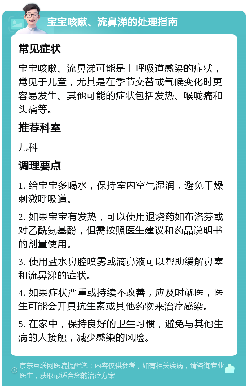 宝宝咳嗽、流鼻涕的处理指南 常见症状 宝宝咳嗽、流鼻涕可能是上呼吸道感染的症状，常见于儿童，尤其是在季节交替或气候变化时更容易发生。其他可能的症状包括发热、喉咙痛和头痛等。 推荐科室 儿科 调理要点 1. 给宝宝多喝水，保持室内空气湿润，避免干燥刺激呼吸道。 2. 如果宝宝有发热，可以使用退烧药如布洛芬或对乙酰氨基酚，但需按照医生建议和药品说明书的剂量使用。 3. 使用盐水鼻腔喷雾或滴鼻液可以帮助缓解鼻塞和流鼻涕的症状。 4. 如果症状严重或持续不改善，应及时就医，医生可能会开具抗生素或其他药物来治疗感染。 5. 在家中，保持良好的卫生习惯，避免与其他生病的人接触，减少感染的风险。