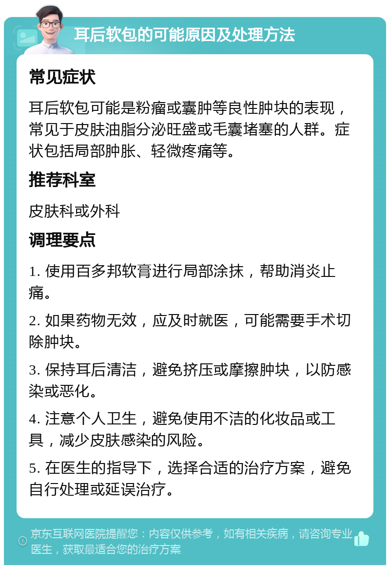 耳后软包的可能原因及处理方法 常见症状 耳后软包可能是粉瘤或囊肿等良性肿块的表现，常见于皮肤油脂分泌旺盛或毛囊堵塞的人群。症状包括局部肿胀、轻微疼痛等。 推荐科室 皮肤科或外科 调理要点 1. 使用百多邦软膏进行局部涂抹，帮助消炎止痛。 2. 如果药物无效，应及时就医，可能需要手术切除肿块。 3. 保持耳后清洁，避免挤压或摩擦肿块，以防感染或恶化。 4. 注意个人卫生，避免使用不洁的化妆品或工具，减少皮肤感染的风险。 5. 在医生的指导下，选择合适的治疗方案，避免自行处理或延误治疗。