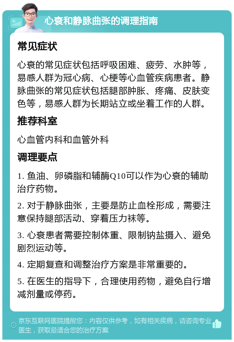 心衰和静脉曲张的调理指南 常见症状 心衰的常见症状包括呼吸困难、疲劳、水肿等，易感人群为冠心病、心梗等心血管疾病患者。静脉曲张的常见症状包括腿部肿胀、疼痛、皮肤变色等，易感人群为长期站立或坐着工作的人群。 推荐科室 心血管内科和血管外科 调理要点 1. 鱼油、卵磷脂和辅酶Q10可以作为心衰的辅助治疗药物。 2. 对于静脉曲张，主要是防止血栓形成，需要注意保持腿部活动、穿着压力袜等。 3. 心衰患者需要控制体重、限制钠盐摄入、避免剧烈运动等。 4. 定期复查和调整治疗方案是非常重要的。 5. 在医生的指导下，合理使用药物，避免自行增减剂量或停药。