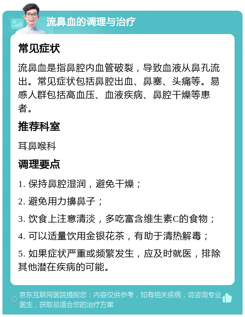 流鼻血的调理与治疗 常见症状 流鼻血是指鼻腔内血管破裂，导致血液从鼻孔流出。常见症状包括鼻腔出血、鼻塞、头痛等。易感人群包括高血压、血液疾病、鼻腔干燥等患者。 推荐科室 耳鼻喉科 调理要点 1. 保持鼻腔湿润，避免干燥； 2. 避免用力擤鼻子； 3. 饮食上注意清淡，多吃富含维生素C的食物； 4. 可以适量饮用金银花茶，有助于清热解毒； 5. 如果症状严重或频繁发生，应及时就医，排除其他潜在疾病的可能。