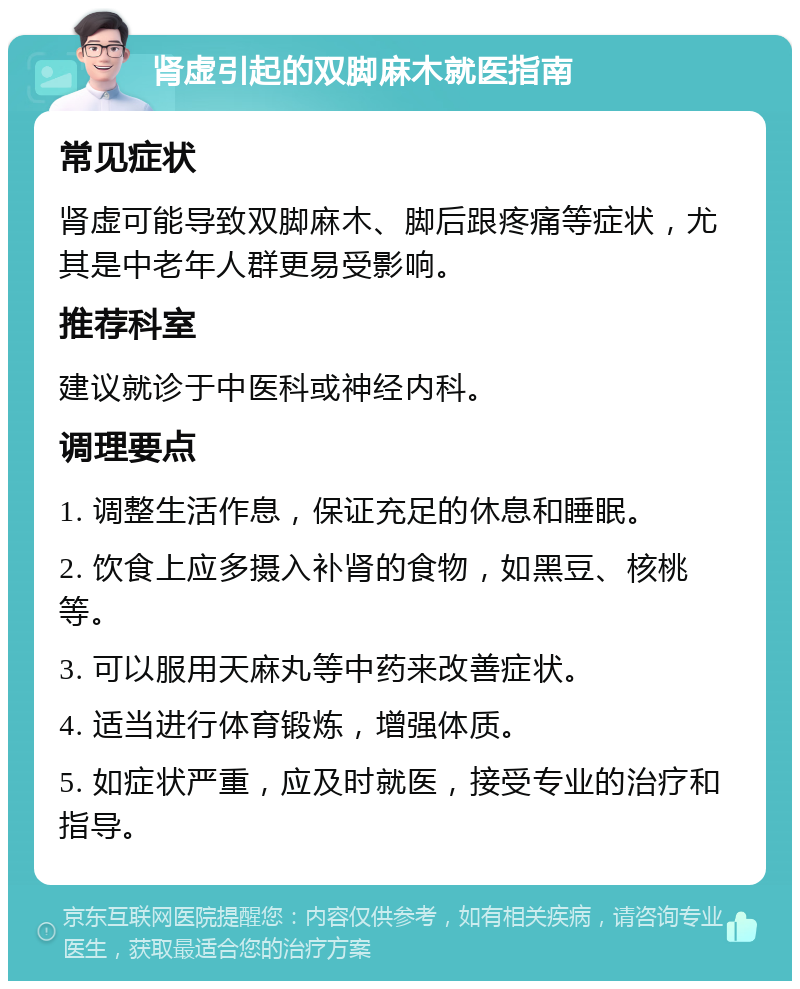 肾虚引起的双脚麻木就医指南 常见症状 肾虚可能导致双脚麻木、脚后跟疼痛等症状，尤其是中老年人群更易受影响。 推荐科室 建议就诊于中医科或神经内科。 调理要点 1. 调整生活作息，保证充足的休息和睡眠。 2. 饮食上应多摄入补肾的食物，如黑豆、核桃等。 3. 可以服用天麻丸等中药来改善症状。 4. 适当进行体育锻炼，增强体质。 5. 如症状严重，应及时就医，接受专业的治疗和指导。