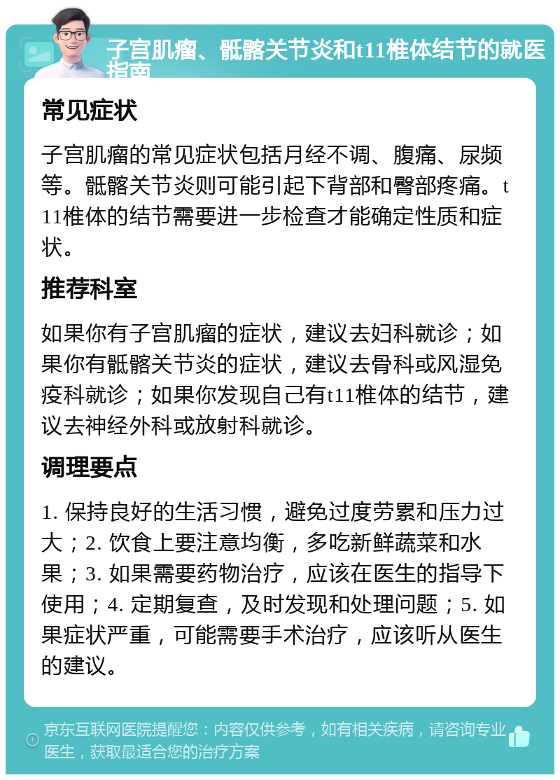 子宫肌瘤、骶髂关节炎和t11椎体结节的就医指南 常见症状 子宫肌瘤的常见症状包括月经不调、腹痛、尿频等。骶髂关节炎则可能引起下背部和臀部疼痛。t11椎体的结节需要进一步检查才能确定性质和症状。 推荐科室 如果你有子宫肌瘤的症状，建议去妇科就诊；如果你有骶髂关节炎的症状，建议去骨科或风湿免疫科就诊；如果你发现自己有t11椎体的结节，建议去神经外科或放射科就诊。 调理要点 1. 保持良好的生活习惯，避免过度劳累和压力过大；2. 饮食上要注意均衡，多吃新鲜蔬菜和水果；3. 如果需要药物治疗，应该在医生的指导下使用；4. 定期复查，及时发现和处理问题；5. 如果症状严重，可能需要手术治疗，应该听从医生的建议。