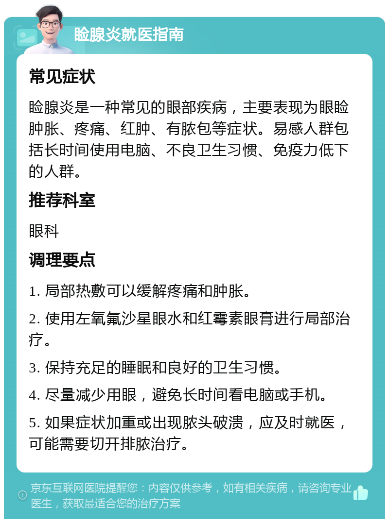 睑腺炎就医指南 常见症状 睑腺炎是一种常见的眼部疾病，主要表现为眼睑肿胀、疼痛、红肿、有脓包等症状。易感人群包括长时间使用电脑、不良卫生习惯、免疫力低下的人群。 推荐科室 眼科 调理要点 1. 局部热敷可以缓解疼痛和肿胀。 2. 使用左氧氟沙星眼水和红霉素眼膏进行局部治疗。 3. 保持充足的睡眠和良好的卫生习惯。 4. 尽量减少用眼，避免长时间看电脑或手机。 5. 如果症状加重或出现脓头破溃，应及时就医，可能需要切开排脓治疗。