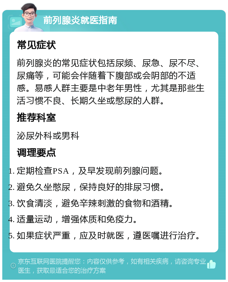 前列腺炎就医指南 常见症状 前列腺炎的常见症状包括尿频、尿急、尿不尽、尿痛等，可能会伴随着下腹部或会阴部的不适感。易感人群主要是中老年男性，尤其是那些生活习惯不良、长期久坐或憋尿的人群。 推荐科室 泌尿外科或男科 调理要点 定期检查PSA，及早发现前列腺问题。 避免久坐憋尿，保持良好的排尿习惯。 饮食清淡，避免辛辣刺激的食物和酒精。 适量运动，增强体质和免疫力。 如果症状严重，应及时就医，遵医嘱进行治疗。