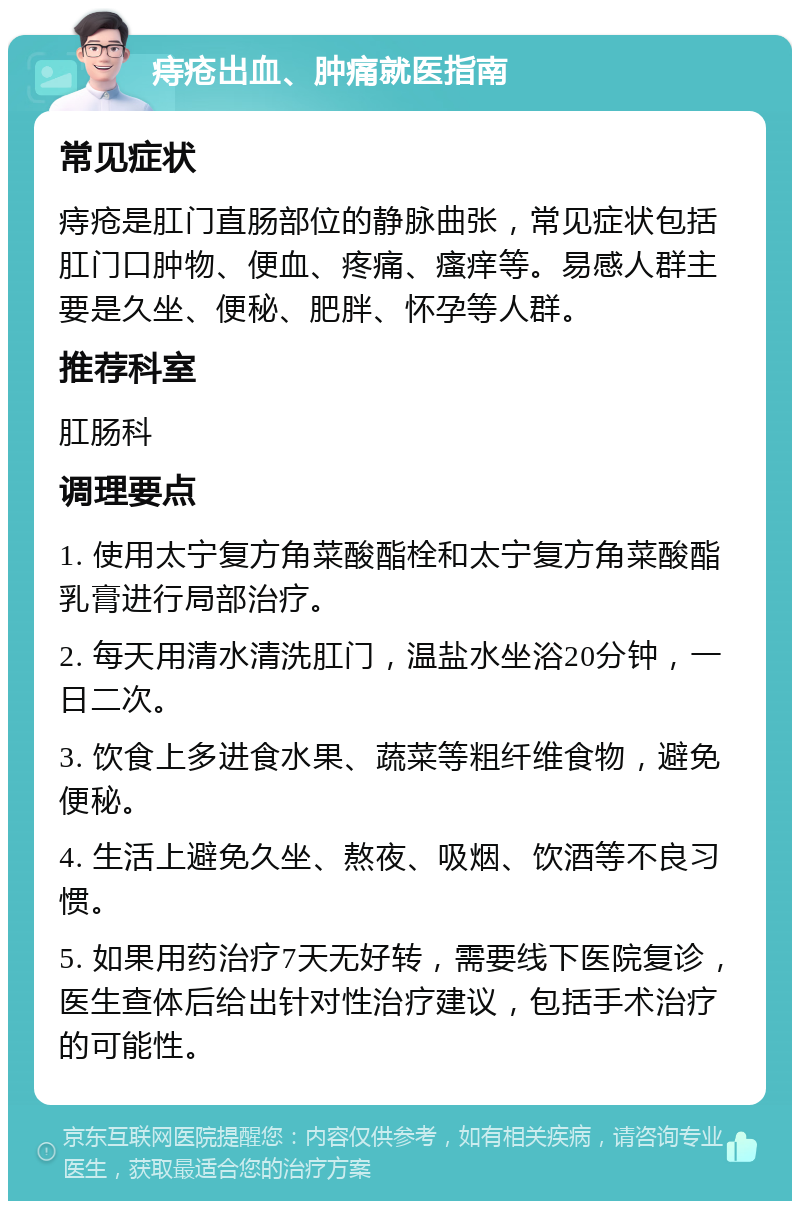 痔疮出血、肿痛就医指南 常见症状 痔疮是肛门直肠部位的静脉曲张，常见症状包括肛门口肿物、便血、疼痛、瘙痒等。易感人群主要是久坐、便秘、肥胖、怀孕等人群。 推荐科室 肛肠科 调理要点 1. 使用太宁复方角菜酸酯栓和太宁复方角菜酸酯乳膏进行局部治疗。 2. 每天用清水清洗肛门，温盐水坐浴20分钟，一日二次。 3. 饮食上多进食水果、蔬菜等粗纤维食物，避免便秘。 4. 生活上避免久坐、熬夜、吸烟、饮酒等不良习惯。 5. 如果用药治疗7天无好转，需要线下医院复诊，医生查体后给出针对性治疗建议，包括手术治疗的可能性。