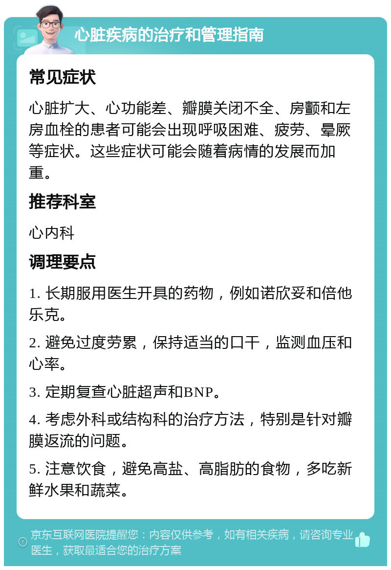 心脏疾病的治疗和管理指南 常见症状 心脏扩大、心功能差、瓣膜关闭不全、房颤和左房血栓的患者可能会出现呼吸困难、疲劳、晕厥等症状。这些症状可能会随着病情的发展而加重。 推荐科室 心内科 调理要点 1. 长期服用医生开具的药物，例如诺欣妥和倍他乐克。 2. 避免过度劳累，保持适当的口干，监测血压和心率。 3. 定期复查心脏超声和BNP。 4. 考虑外科或结构科的治疗方法，特别是针对瓣膜返流的问题。 5. 注意饮食，避免高盐、高脂肪的食物，多吃新鲜水果和蔬菜。