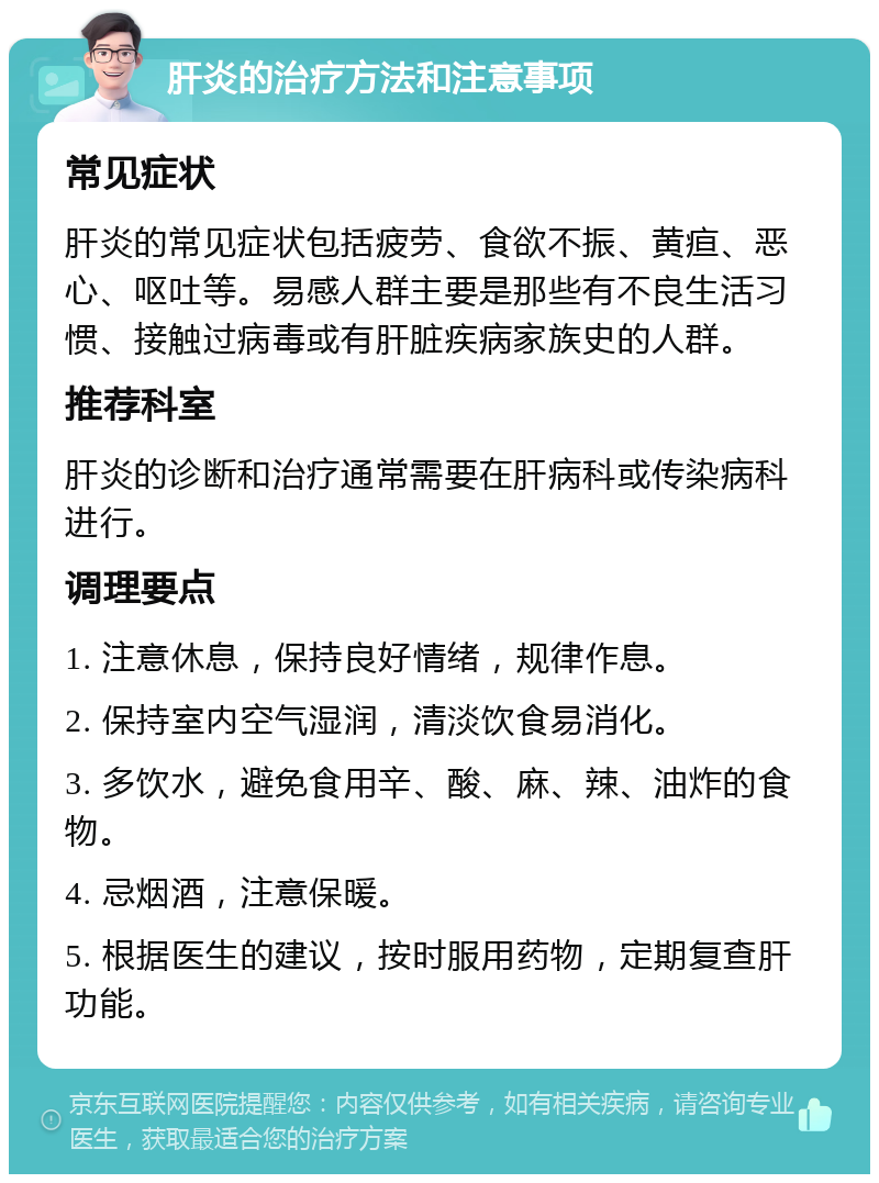 肝炎的治疗方法和注意事项 常见症状 肝炎的常见症状包括疲劳、食欲不振、黄疸、恶心、呕吐等。易感人群主要是那些有不良生活习惯、接触过病毒或有肝脏疾病家族史的人群。 推荐科室 肝炎的诊断和治疗通常需要在肝病科或传染病科进行。 调理要点 1. 注意休息，保持良好情绪，规律作息。 2. 保持室内空气湿润，清淡饮食易消化。 3. 多饮水，避免食用辛、酸、麻、辣、油炸的食物。 4. 忌烟酒，注意保暖。 5. 根据医生的建议，按时服用药物，定期复查肝功能。