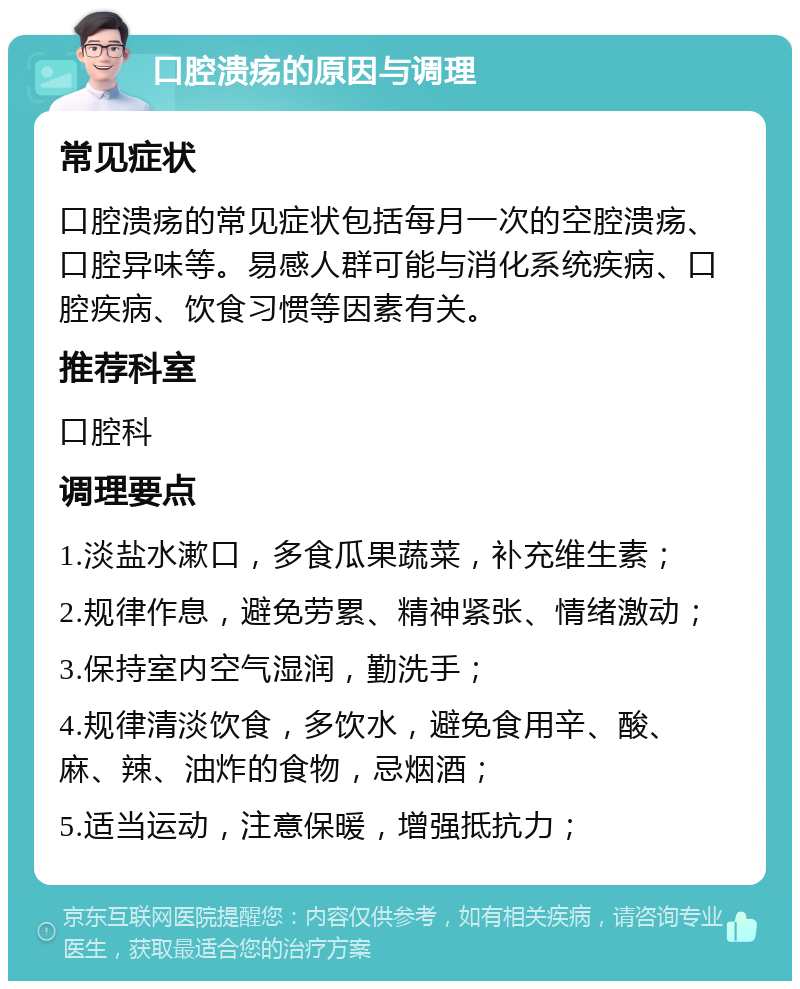 口腔溃疡的原因与调理 常见症状 口腔溃疡的常见症状包括每月一次的空腔溃疡、口腔异味等。易感人群可能与消化系统疾病、口腔疾病、饮食习惯等因素有关。 推荐科室 口腔科 调理要点 1.淡盐水漱口，多食瓜果蔬菜，补充维生素； 2.规律作息，避免劳累、精神紧张、情绪激动； 3.保持室内空气湿润，勤洗手； 4.规律清淡饮食，多饮水，避免食用辛、酸、麻、辣、油炸的食物，忌烟酒； 5.适当运动，注意保暖，增强抵抗力；