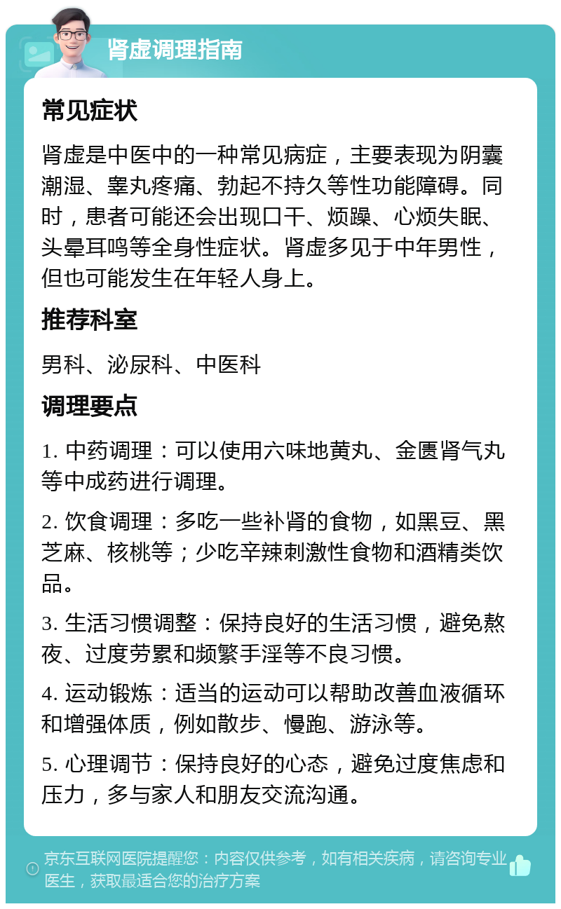 肾虚调理指南 常见症状 肾虚是中医中的一种常见病症，主要表现为阴囊潮湿、睾丸疼痛、勃起不持久等性功能障碍。同时，患者可能还会出现口干、烦躁、心烦失眠、头晕耳鸣等全身性症状。肾虚多见于中年男性，但也可能发生在年轻人身上。 推荐科室 男科、泌尿科、中医科 调理要点 1. 中药调理：可以使用六味地黄丸、金匮肾气丸等中成药进行调理。 2. 饮食调理：多吃一些补肾的食物，如黑豆、黑芝麻、核桃等；少吃辛辣刺激性食物和酒精类饮品。 3. 生活习惯调整：保持良好的生活习惯，避免熬夜、过度劳累和频繁手淫等不良习惯。 4. 运动锻炼：适当的运动可以帮助改善血液循环和增强体质，例如散步、慢跑、游泳等。 5. 心理调节：保持良好的心态，避免过度焦虑和压力，多与家人和朋友交流沟通。