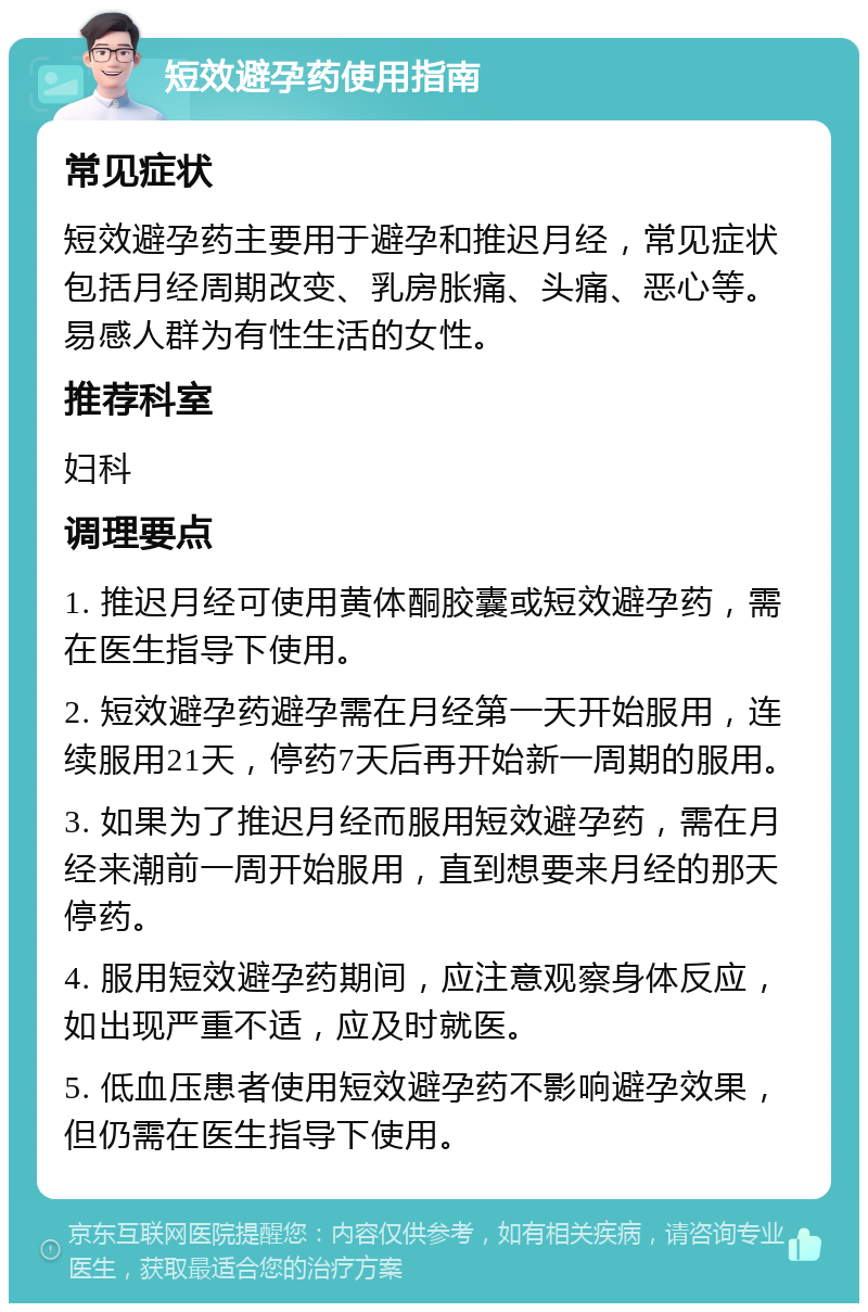 短效避孕药使用指南 常见症状 短效避孕药主要用于避孕和推迟月经，常见症状包括月经周期改变、乳房胀痛、头痛、恶心等。易感人群为有性生活的女性。 推荐科室 妇科 调理要点 1. 推迟月经可使用黄体酮胶囊或短效避孕药，需在医生指导下使用。 2. 短效避孕药避孕需在月经第一天开始服用，连续服用21天，停药7天后再开始新一周期的服用。 3. 如果为了推迟月经而服用短效避孕药，需在月经来潮前一周开始服用，直到想要来月经的那天停药。 4. 服用短效避孕药期间，应注意观察身体反应，如出现严重不适，应及时就医。 5. 低血压患者使用短效避孕药不影响避孕效果，但仍需在医生指导下使用。