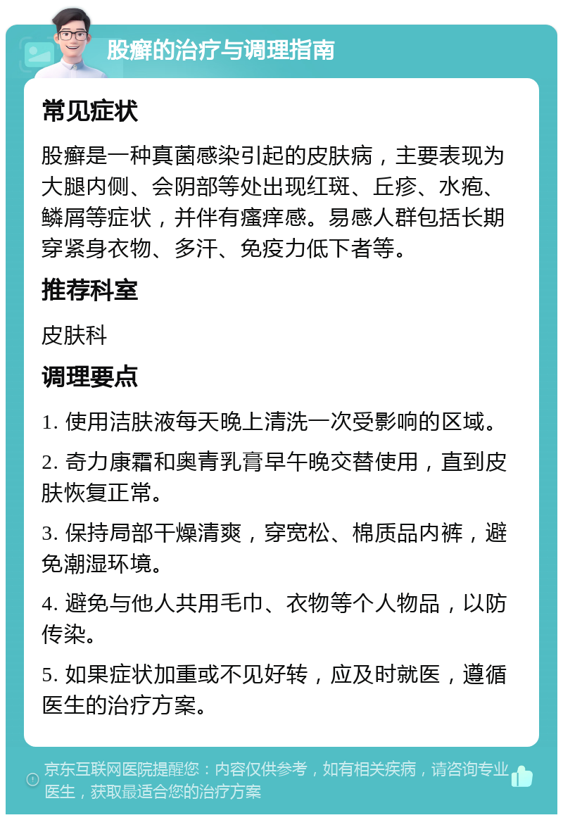 股癣的治疗与调理指南 常见症状 股癣是一种真菌感染引起的皮肤病，主要表现为大腿内侧、会阴部等处出现红斑、丘疹、水疱、鳞屑等症状，并伴有瘙痒感。易感人群包括长期穿紧身衣物、多汗、免疫力低下者等。 推荐科室 皮肤科 调理要点 1. 使用洁肤液每天晚上清洗一次受影响的区域。 2. 奇力康霜和奥青乳膏早午晚交替使用，直到皮肤恢复正常。 3. 保持局部干燥清爽，穿宽松、棉质品内裤，避免潮湿环境。 4. 避免与他人共用毛巾、衣物等个人物品，以防传染。 5. 如果症状加重或不见好转，应及时就医，遵循医生的治疗方案。