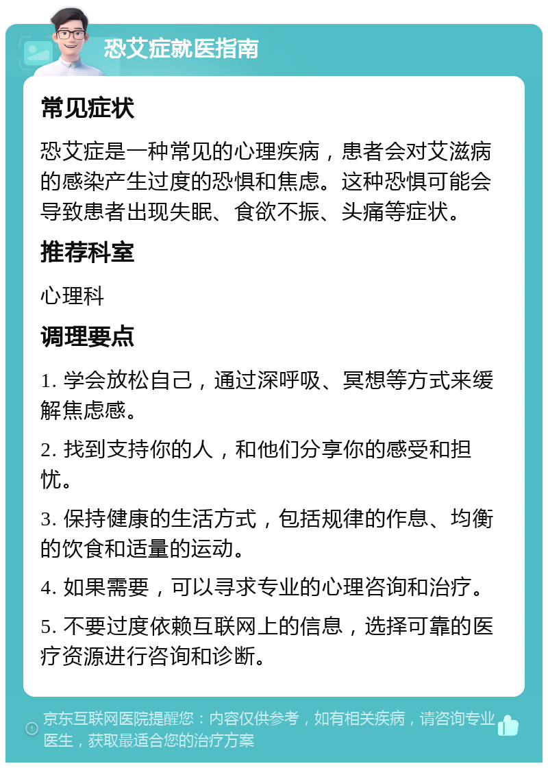 恐艾症就医指南 常见症状 恐艾症是一种常见的心理疾病，患者会对艾滋病的感染产生过度的恐惧和焦虑。这种恐惧可能会导致患者出现失眠、食欲不振、头痛等症状。 推荐科室 心理科 调理要点 1. 学会放松自己，通过深呼吸、冥想等方式来缓解焦虑感。 2. 找到支持你的人，和他们分享你的感受和担忧。 3. 保持健康的生活方式，包括规律的作息、均衡的饮食和适量的运动。 4. 如果需要，可以寻求专业的心理咨询和治疗。 5. 不要过度依赖互联网上的信息，选择可靠的医疗资源进行咨询和诊断。