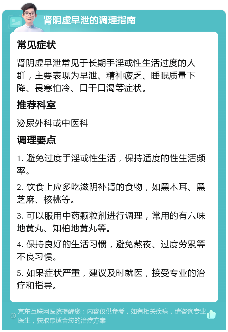 肾阴虚早泄的调理指南 常见症状 肾阴虚早泄常见于长期手淫或性生活过度的人群，主要表现为早泄、精神疲乏、睡眠质量下降、畏寒怕冷、口干口渴等症状。 推荐科室 泌尿外科或中医科 调理要点 1. 避免过度手淫或性生活，保持适度的性生活频率。 2. 饮食上应多吃滋阴补肾的食物，如黑木耳、黑芝麻、核桃等。 3. 可以服用中药颗粒剂进行调理，常用的有六味地黄丸、知柏地黄丸等。 4. 保持良好的生活习惯，避免熬夜、过度劳累等不良习惯。 5. 如果症状严重，建议及时就医，接受专业的治疗和指导。