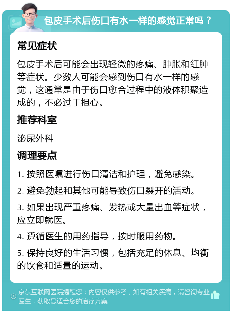 包皮手术后伤口有水一样的感觉正常吗？ 常见症状 包皮手术后可能会出现轻微的疼痛、肿胀和红肿等症状。少数人可能会感到伤口有水一样的感觉，这通常是由于伤口愈合过程中的液体积聚造成的，不必过于担心。 推荐科室 泌尿外科 调理要点 1. 按照医嘱进行伤口清洁和护理，避免感染。 2. 避免勃起和其他可能导致伤口裂开的活动。 3. 如果出现严重疼痛、发热或大量出血等症状，应立即就医。 4. 遵循医生的用药指导，按时服用药物。 5. 保持良好的生活习惯，包括充足的休息、均衡的饮食和适量的运动。