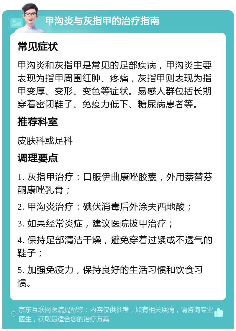 甲沟炎与灰指甲的治疗指南 常见症状 甲沟炎和灰指甲是常见的足部疾病，甲沟炎主要表现为指甲周围红肿、疼痛，灰指甲则表现为指甲变厚、变形、变色等症状。易感人群包括长期穿着密闭鞋子、免疫力低下、糖尿病患者等。 推荐科室 皮肤科或足科 调理要点 1. 灰指甲治疗：口服伊曲康唑胶囊，外用萘替芬酮康唑乳膏； 2. 甲沟炎治疗：碘伏消毒后外涂夫西地酸； 3. 如果经常炎症，建议医院拔甲治疗； 4. 保持足部清洁干燥，避免穿着过紧或不透气的鞋子； 5. 加强免疫力，保持良好的生活习惯和饮食习惯。