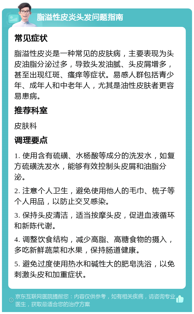 脂溢性皮炎头发问题指南 常见症状 脂溢性皮炎是一种常见的皮肤病，主要表现为头皮油脂分泌过多，导致头发油腻、头皮屑增多，甚至出现红斑、瘙痒等症状。易感人群包括青少年、成年人和中老年人，尤其是油性皮肤者更容易患病。 推荐科室 皮肤科 调理要点 1. 使用含有硫磺、水杨酸等成分的洗发水，如复方硫磺洗发水，能够有效控制头皮屑和油脂分泌。 2. 注意个人卫生，避免使用他人的毛巾、梳子等个人用品，以防止交叉感染。 3. 保持头皮清洁，适当按摩头皮，促进血液循环和新陈代谢。 4. 调整饮食结构，减少高脂、高糖食物的摄入，多吃新鲜蔬菜和水果，保持肠道健康。 5. 避免过度使用热水和碱性大的肥皂洗浴，以免刺激头皮和加重症状。