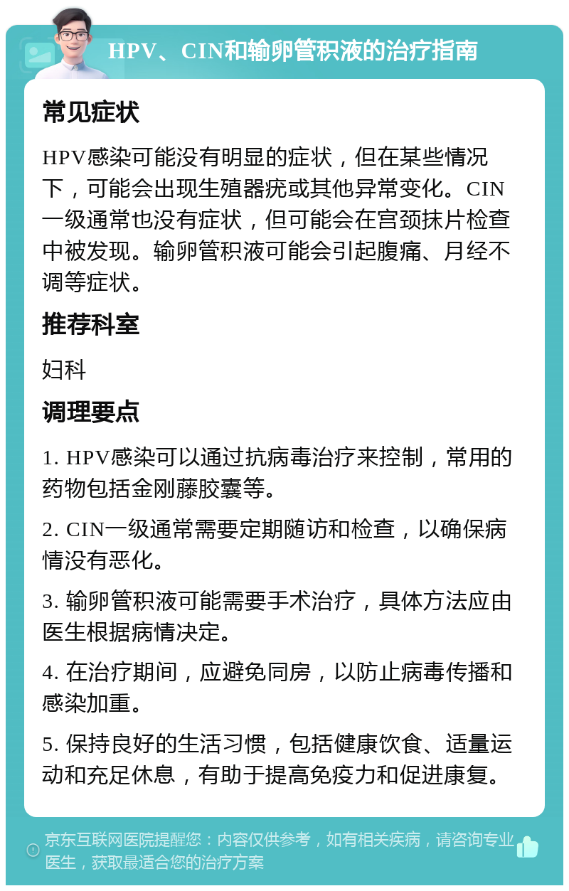 HPV、CIN和输卵管积液的治疗指南 常见症状 HPV感染可能没有明显的症状，但在某些情况下，可能会出现生殖器疣或其他异常变化。CIN一级通常也没有症状，但可能会在宫颈抹片检查中被发现。输卵管积液可能会引起腹痛、月经不调等症状。 推荐科室 妇科 调理要点 1. HPV感染可以通过抗病毒治疗来控制，常用的药物包括金刚藤胶囊等。 2. CIN一级通常需要定期随访和检查，以确保病情没有恶化。 3. 输卵管积液可能需要手术治疗，具体方法应由医生根据病情决定。 4. 在治疗期间，应避免同房，以防止病毒传播和感染加重。 5. 保持良好的生活习惯，包括健康饮食、适量运动和充足休息，有助于提高免疫力和促进康复。