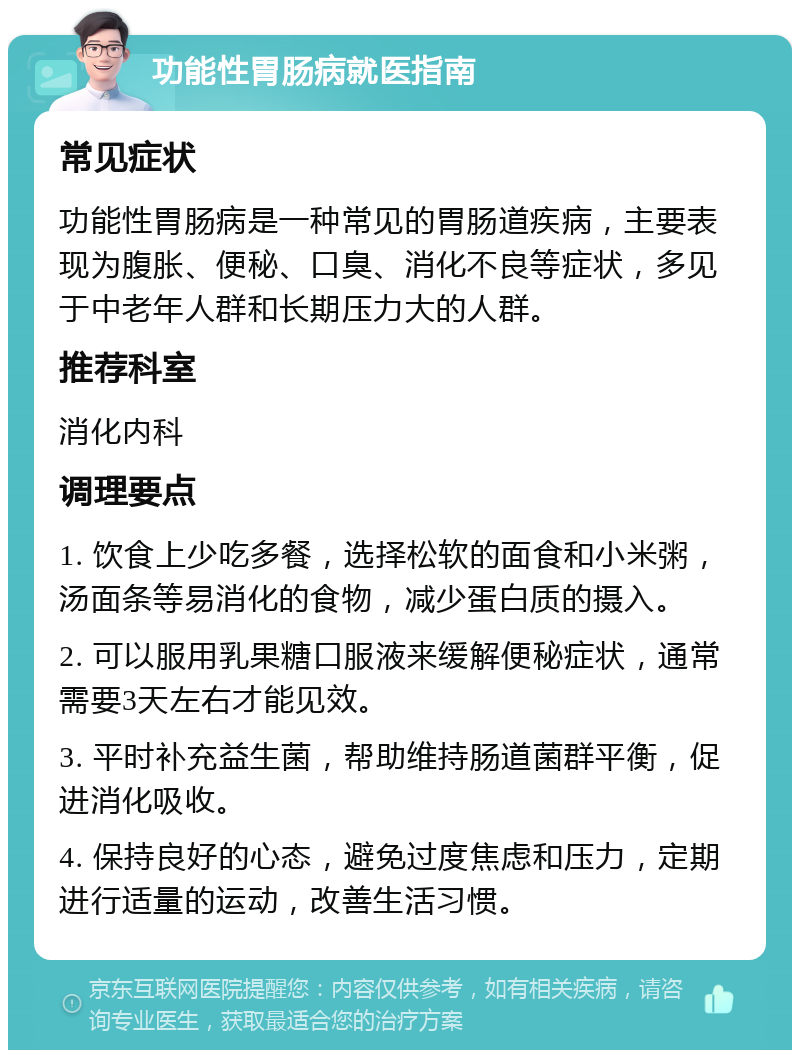 功能性胃肠病就医指南 常见症状 功能性胃肠病是一种常见的胃肠道疾病，主要表现为腹胀、便秘、口臭、消化不良等症状，多见于中老年人群和长期压力大的人群。 推荐科室 消化内科 调理要点 1. 饮食上少吃多餐，选择松软的面食和小米粥，汤面条等易消化的食物，减少蛋白质的摄入。 2. 可以服用乳果糖口服液来缓解便秘症状，通常需要3天左右才能见效。 3. 平时补充益生菌，帮助维持肠道菌群平衡，促进消化吸收。 4. 保持良好的心态，避免过度焦虑和压力，定期进行适量的运动，改善生活习惯。