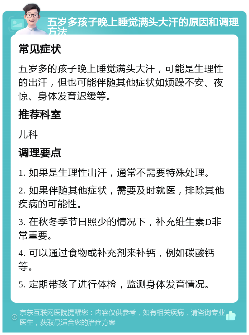 五岁多孩子晚上睡觉满头大汗的原因和调理方法 常见症状 五岁多的孩子晚上睡觉满头大汗，可能是生理性的出汗，但也可能伴随其他症状如烦躁不安、夜惊、身体发育迟缓等。 推荐科室 儿科 调理要点 1. 如果是生理性出汗，通常不需要特殊处理。 2. 如果伴随其他症状，需要及时就医，排除其他疾病的可能性。 3. 在秋冬季节日照少的情况下，补充维生素D非常重要。 4. 可以通过食物或补充剂来补钙，例如碳酸钙等。 5. 定期带孩子进行体检，监测身体发育情况。